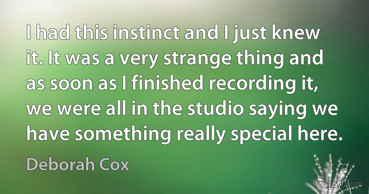 I had this instinct and I just knew it. It was a very strange thing and as soon as I finished recording it, we were all in the studio saying we have something really special here. (Deborah Cox)