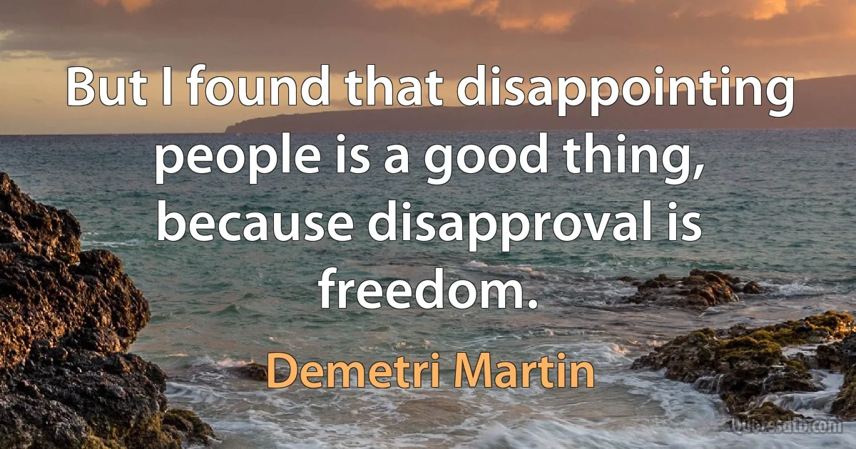 But I found that disappointing people is a good thing, because disapproval is freedom. (Demetri Martin)