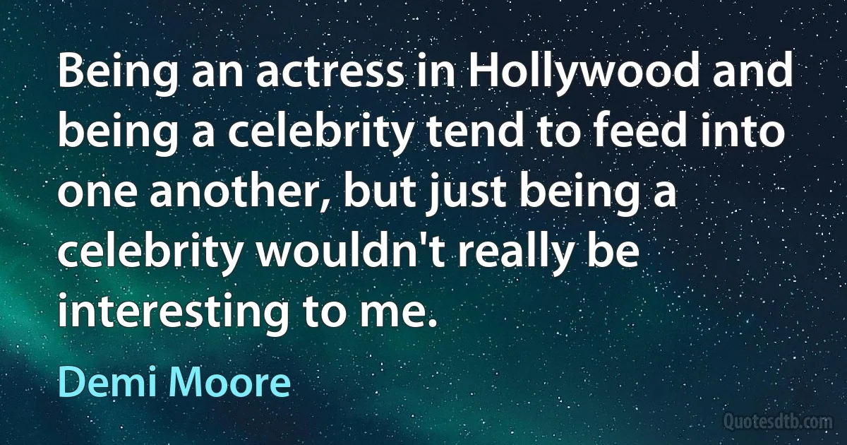 Being an actress in Hollywood and being a celebrity tend to feed into one another, but just being a celebrity wouldn't really be interesting to me. (Demi Moore)