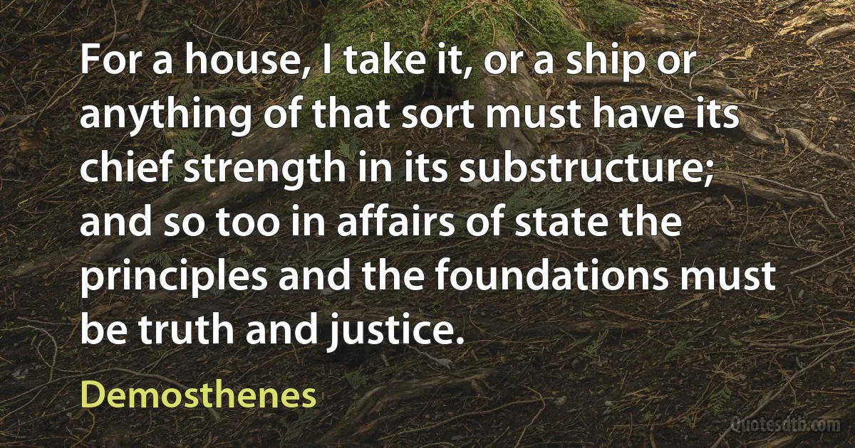 For a house, I take it, or a ship or anything of that sort must have its chief strength in its substructure; and so too in affairs of state the principles and the foundations must be truth and justice. (Demosthenes)