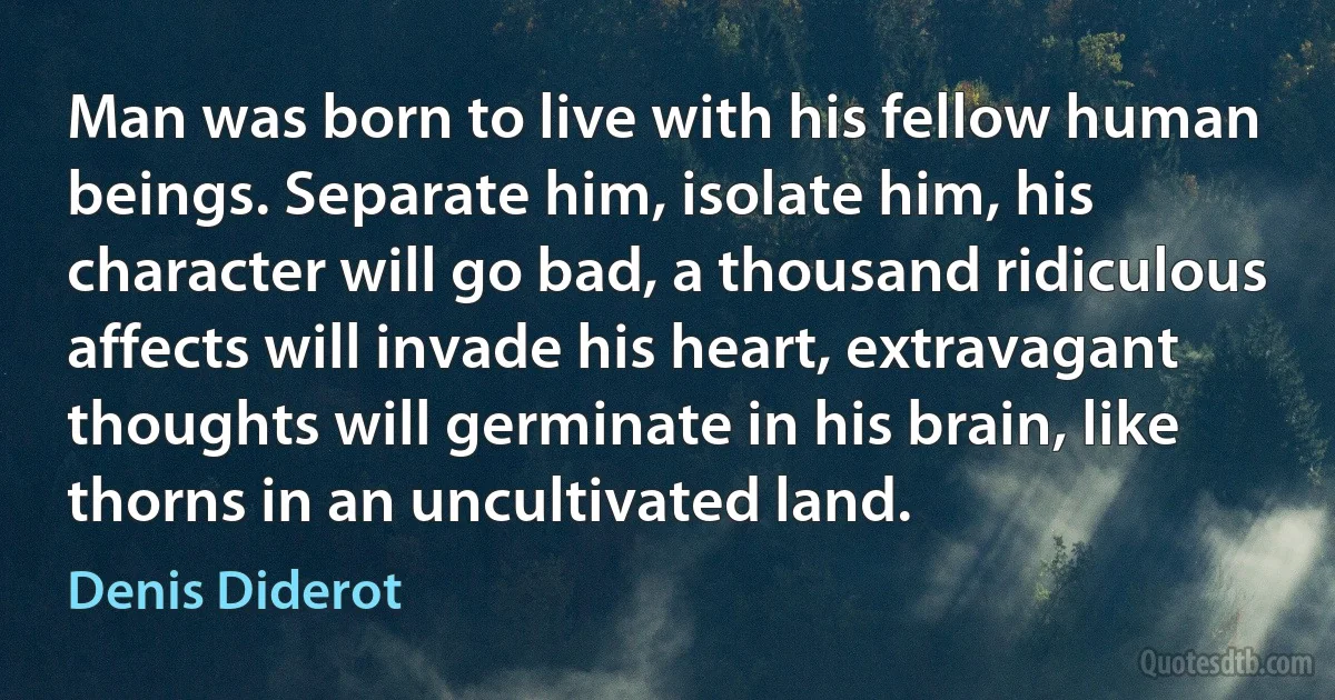 Man was born to live with his fellow human beings. Separate him, isolate him, his character will go bad, a thousand ridiculous affects will invade his heart, extravagant thoughts will germinate in his brain, like thorns in an uncultivated land. (Denis Diderot)