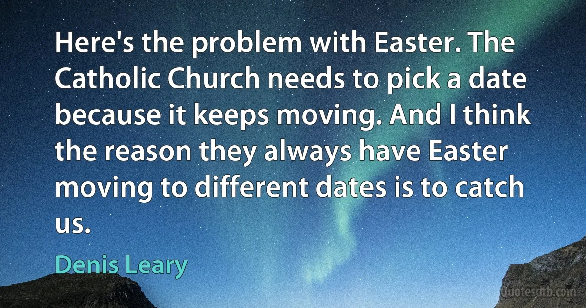 Here's the problem with Easter. The Catholic Church needs to pick a date because it keeps moving. And I think the reason they always have Easter moving to different dates is to catch us. (Denis Leary)