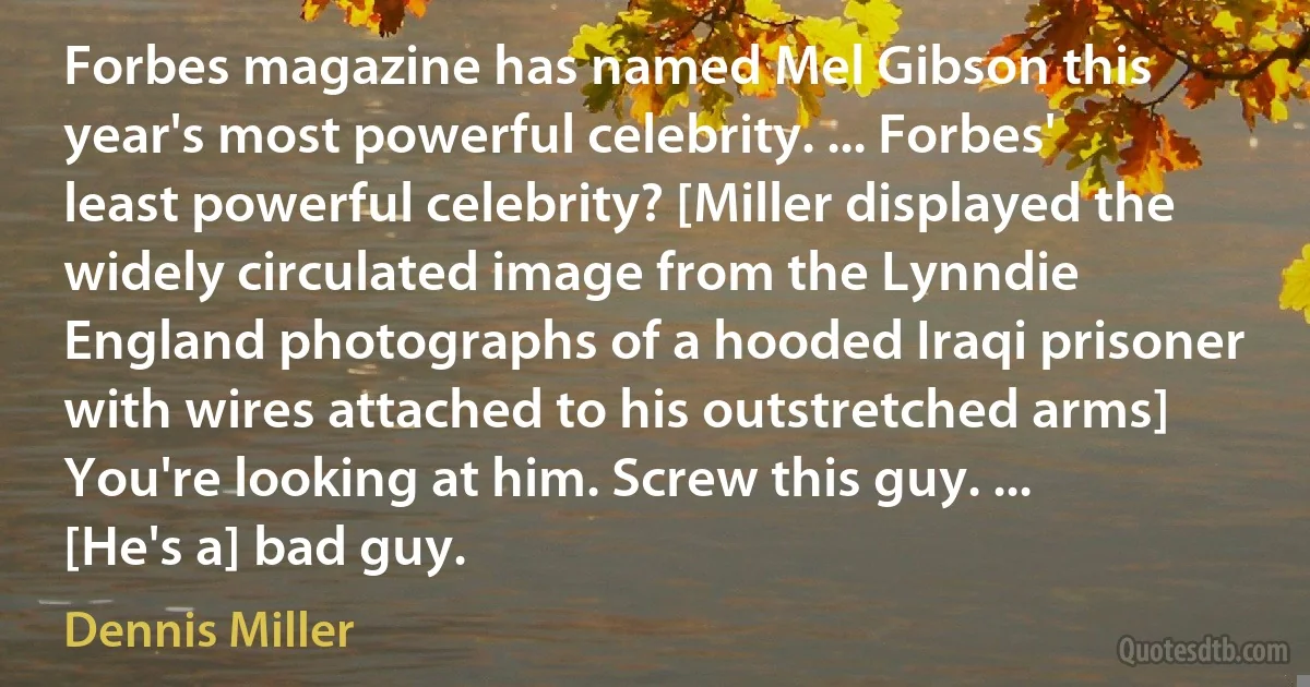 Forbes magazine has named Mel Gibson this year's most powerful celebrity. ... Forbes' least powerful celebrity? [Miller displayed the widely circulated image from the Lynndie England photographs of a hooded Iraqi prisoner with wires attached to his outstretched arms] You're looking at him. Screw this guy. ... [He's a] bad guy. (Dennis Miller)