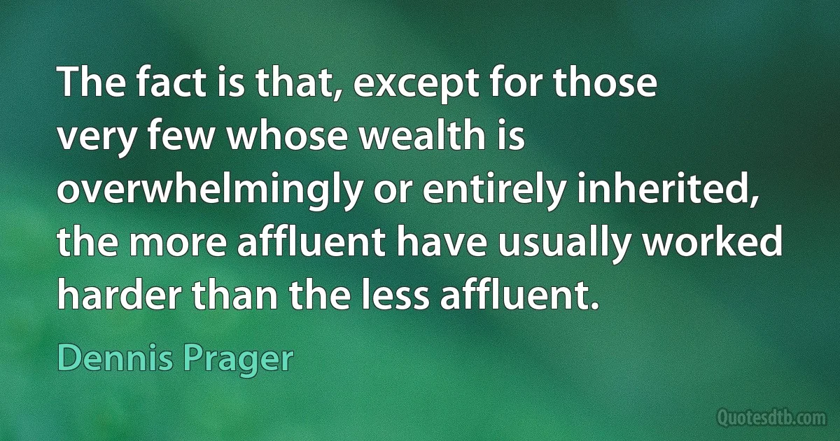 The fact is that, except for those very few whose wealth is overwhelmingly or entirely inherited, the more affluent have usually worked harder than the less affluent. (Dennis Prager)