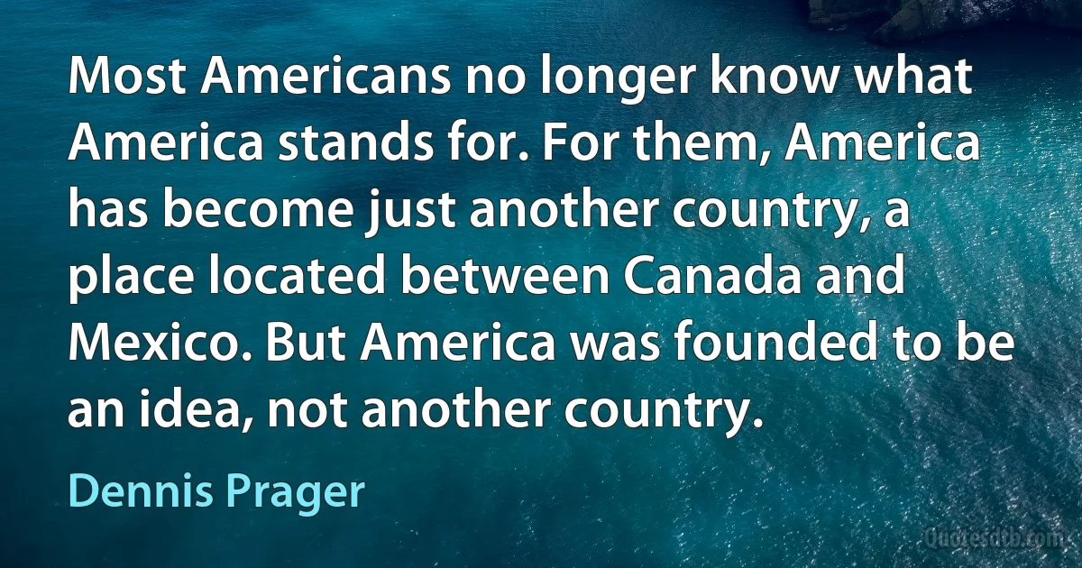 Most Americans no longer know what America stands for. For them, America has become just another country, a place located between Canada and Mexico. But America was founded to be an idea, not another country. (Dennis Prager)