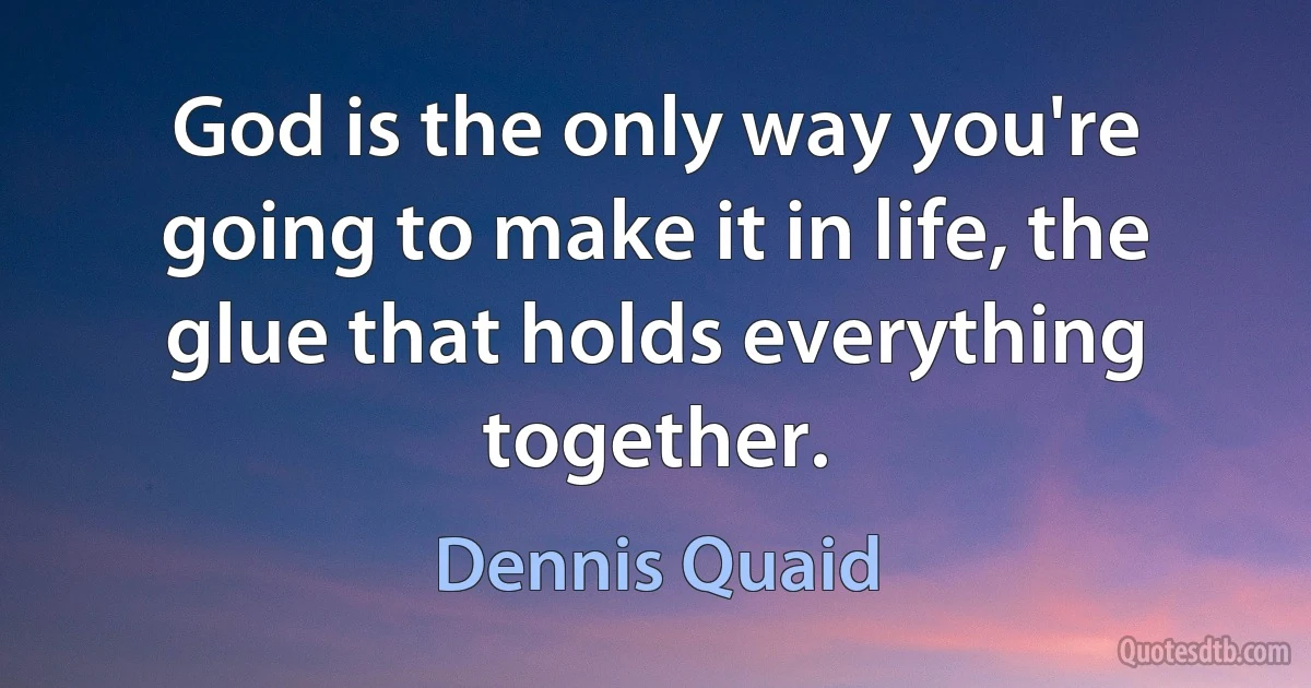 God is the only way you're going to make it in life, the glue that holds everything together. (Dennis Quaid)