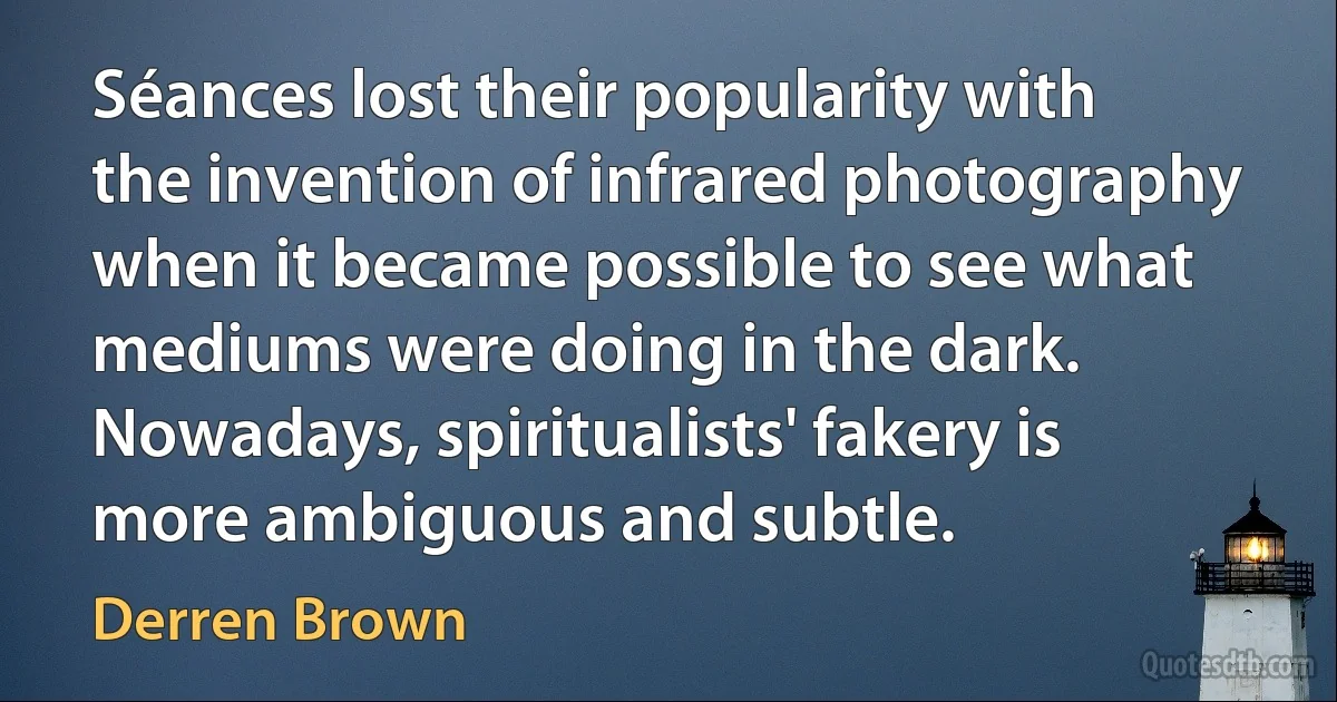 Séances lost their popularity with the invention of infrared photography when it became possible to see what mediums were doing in the dark. Nowadays, spiritualists' fakery is more ambiguous and subtle. (Derren Brown)