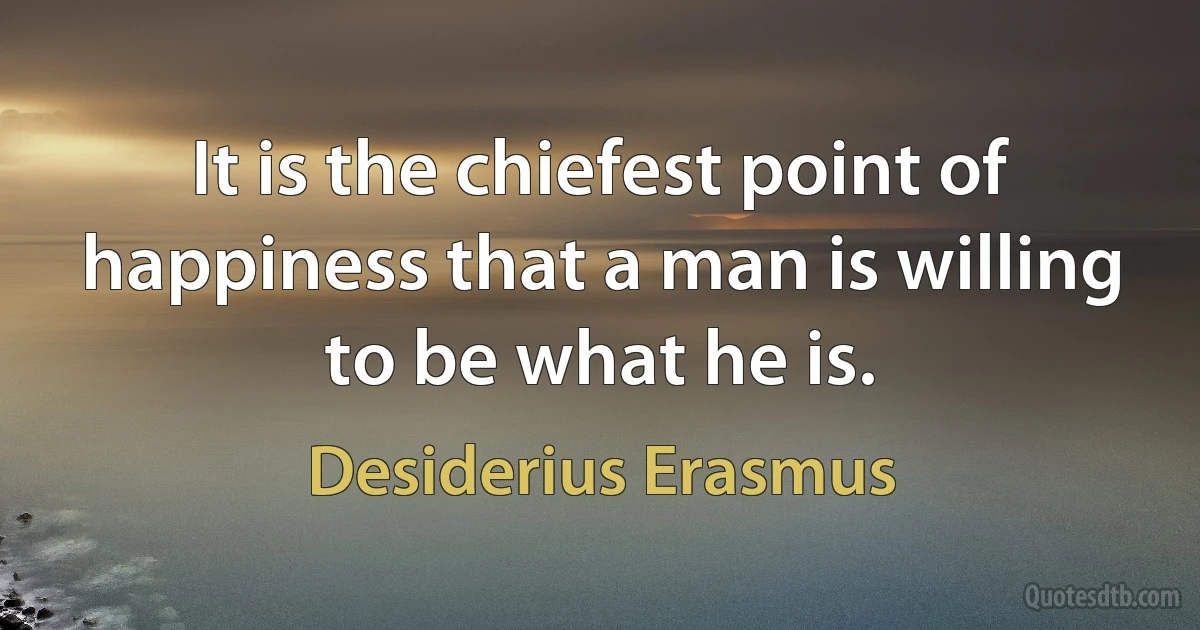 It is the chiefest point of happiness that a man is willing to be what he is. (Desiderius Erasmus)