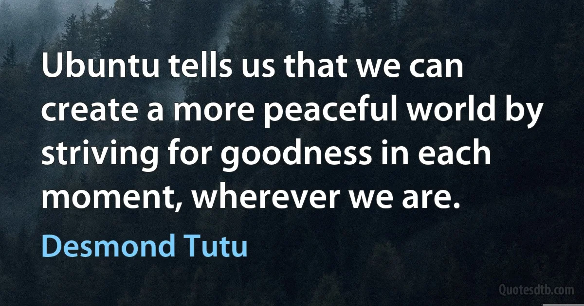 Ubuntu tells us that we can create a more peaceful world by striving for goodness in each moment, wherever we are. (Desmond Tutu)