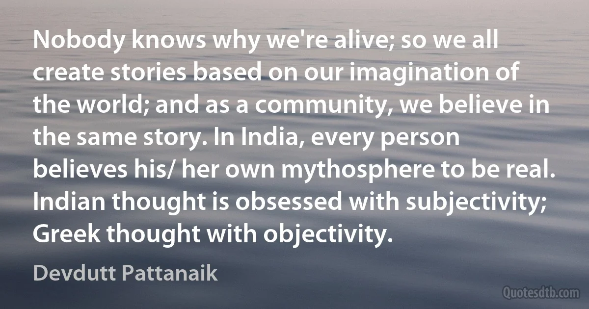 Nobody knows why we're alive; so we all create stories based on our imagination of the world; and as a community, we believe in the same story. In India, every person believes his/ her own mythosphere to be real. Indian thought is obsessed with subjectivity; Greek thought with objectivity. (Devdutt Pattanaik)