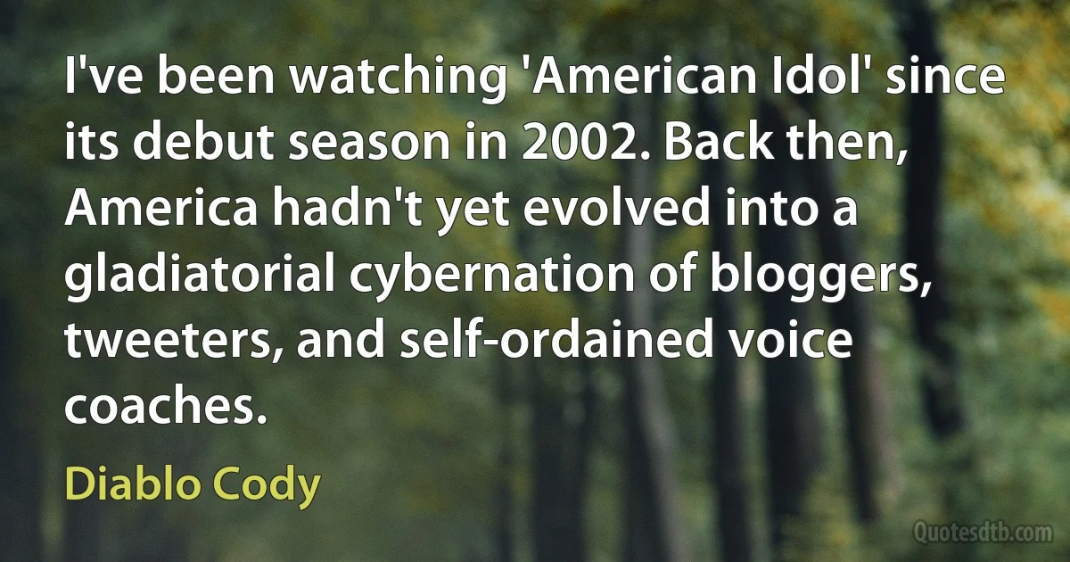 I've been watching 'American Idol' since its debut season in 2002. Back then, America hadn't yet evolved into a gladiatorial cybernation of bloggers, tweeters, and self-ordained voice coaches. (Diablo Cody)