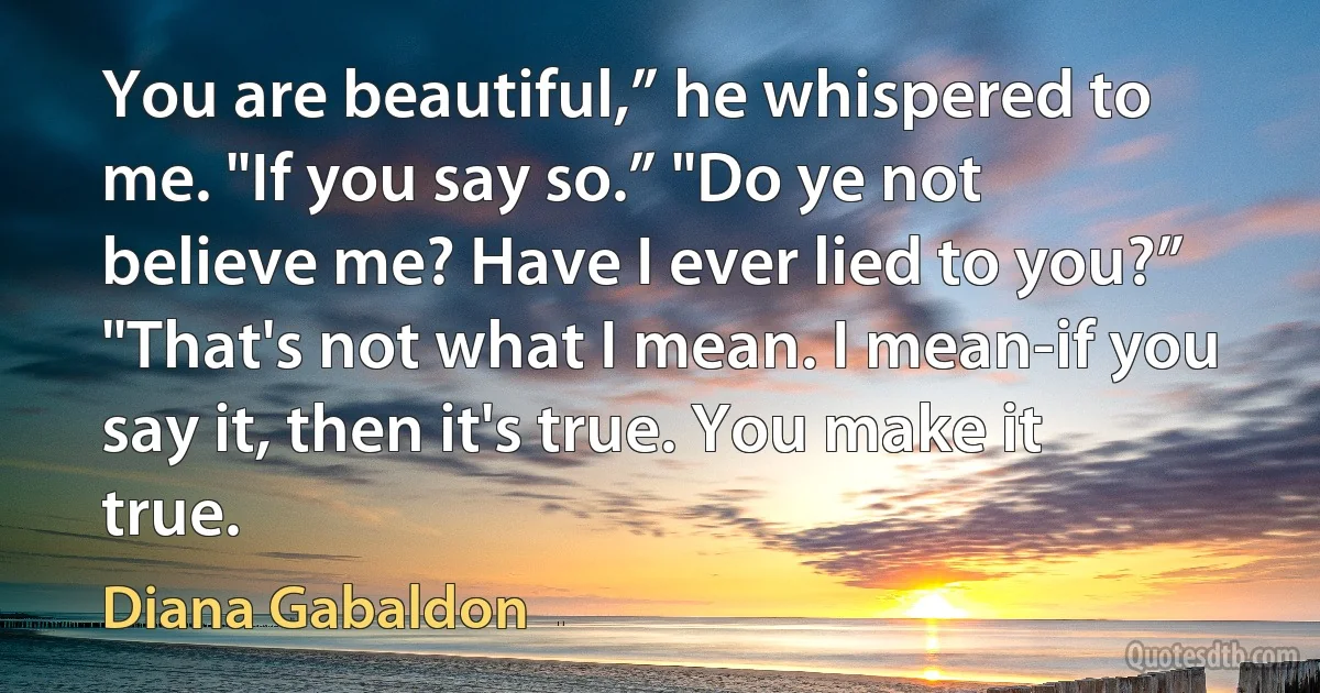 You are beautiful,” he whispered to me. "If you say so.” "Do ye not believe me? Have I ever lied to you?” "That's not what I mean. I mean-if you say it, then it's true. You make it true. (Diana Gabaldon)