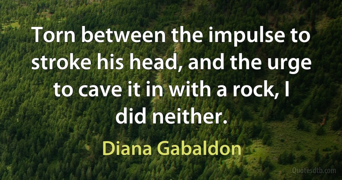 Torn between the impulse to stroke his head, and the urge to cave it in with a rock, I did neither. (Diana Gabaldon)