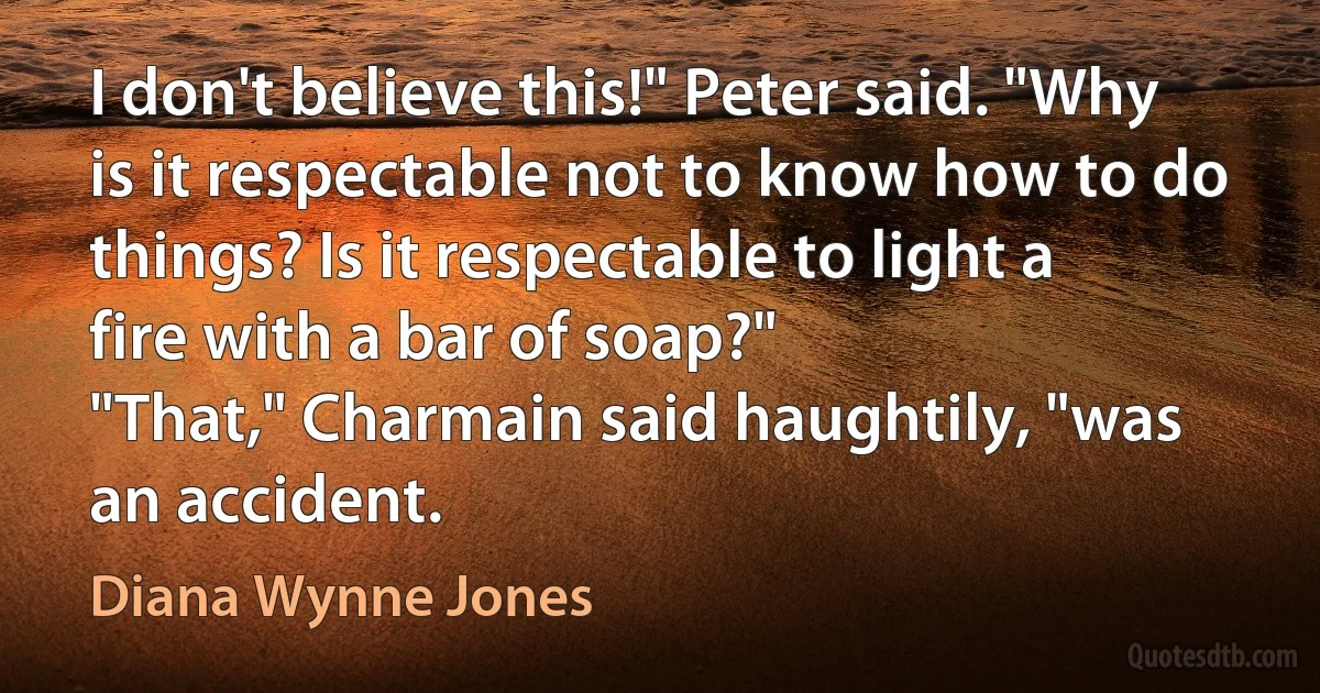 I don't believe this!" Peter said. "Why is it respectable not to know how to do things? Is it respectable to light a fire with a bar of soap?"
"That," Charmain said haughtily, "was an accident. (Diana Wynne Jones)