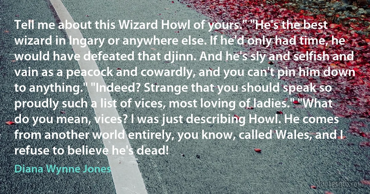 Tell me about this Wizard Howl of yours." "He's the best wizard in Ingary or anywhere else. If he'd only had time, he would have defeated that djinn. And he's sly and selfish and vain as a peacock and cowardly, and you can't pin him down to anything." "Indeed? Strange that you should speak so proudly such a list of vices, most loving of ladies." "What do you mean, vices? I was just describing Howl. He comes from another world entirely, you know, called Wales, and I refuse to believe he's dead! (Diana Wynne Jones)