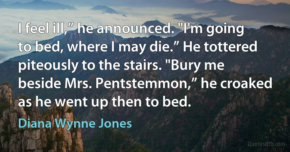 I feel ill,” he announced. "I'm going to bed, where I may die.” He tottered piteously to the stairs. "Bury me beside Mrs. Pentstemmon,” he croaked as he went up then to bed. (Diana Wynne Jones)