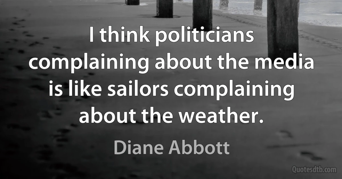 I think politicians complaining about the media is like sailors complaining about the weather. (Diane Abbott)