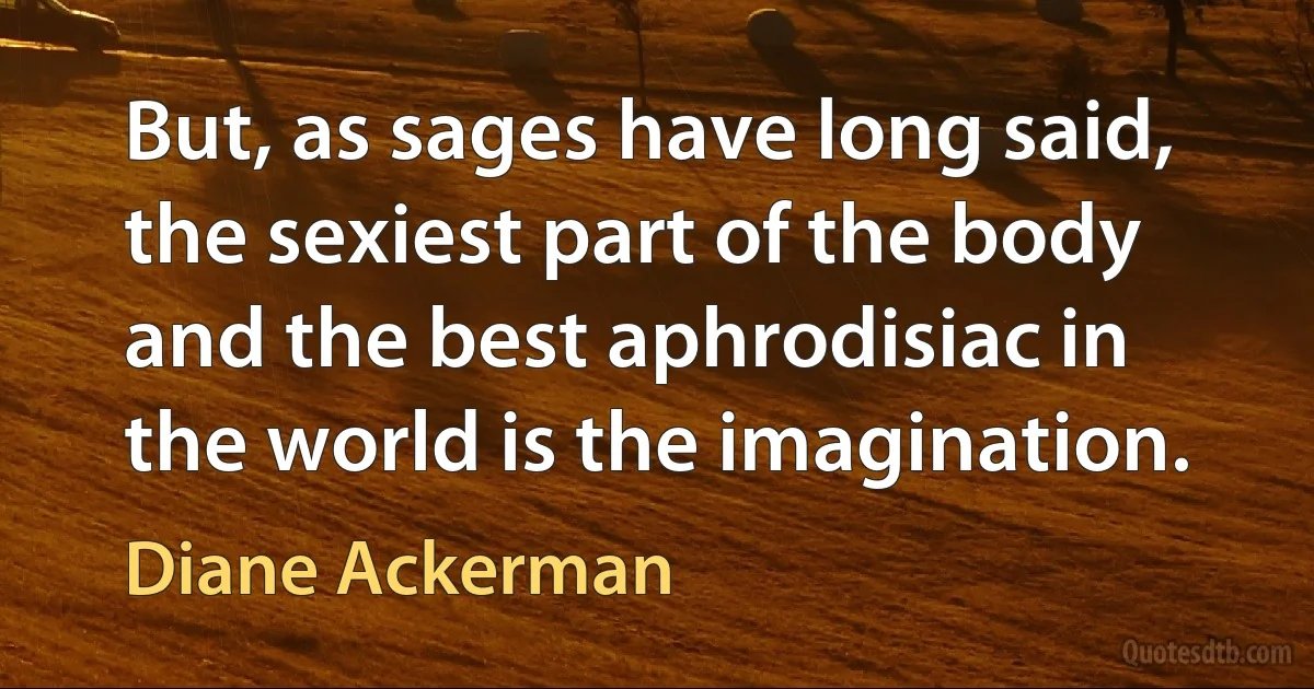 But, as sages have long said, the sexiest part of the body and the best aphrodisiac in the world is the imagination. (Diane Ackerman)