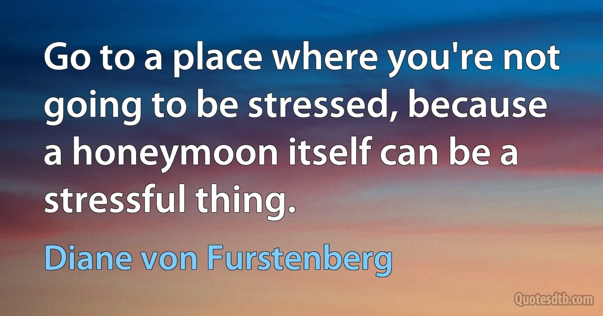 Go to a place where you're not going to be stressed, because a honeymoon itself can be a stressful thing. (Diane von Furstenberg)