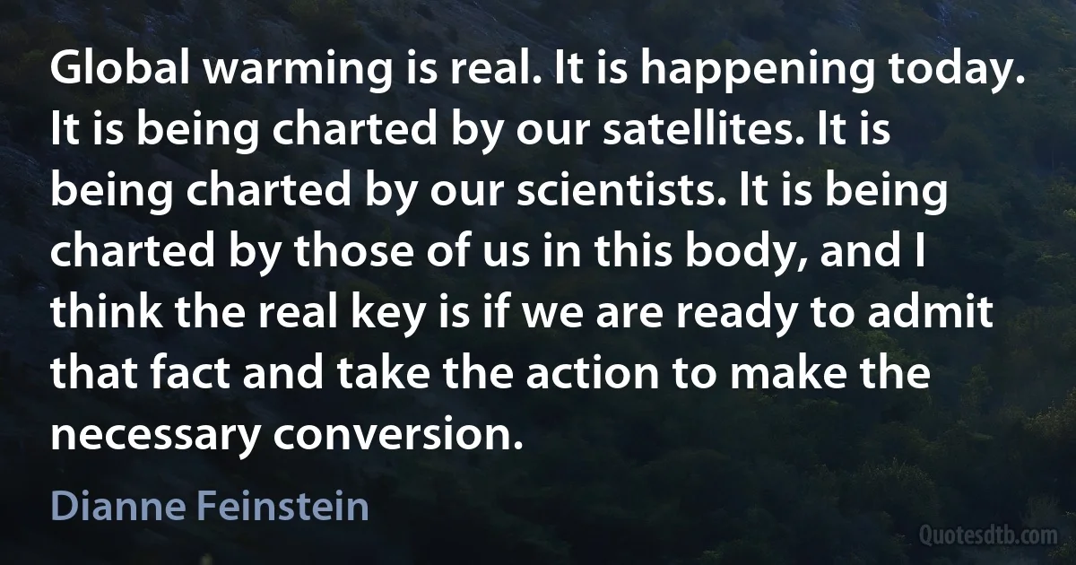 Global warming is real. It is happening today. It is being charted by our satellites. It is being charted by our scientists. It is being charted by those of us in this body, and I think the real key is if we are ready to admit that fact and take the action to make the necessary conversion. (Dianne Feinstein)