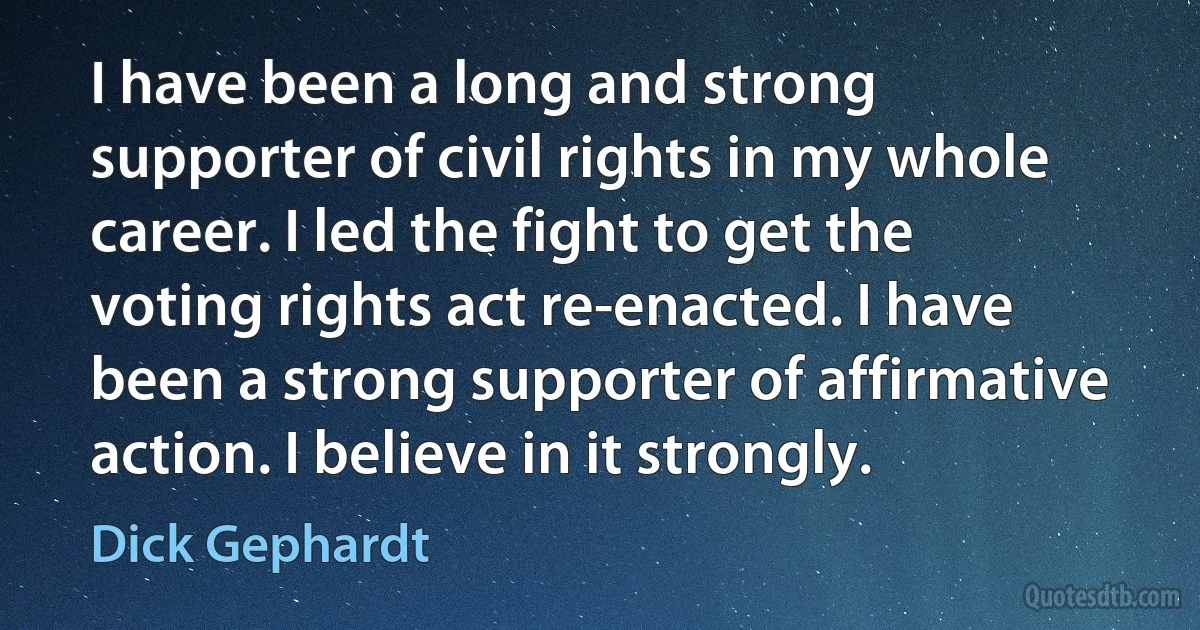 I have been a long and strong supporter of civil rights in my whole career. I led the fight to get the voting rights act re-enacted. I have been a strong supporter of affirmative action. I believe in it strongly. (Dick Gephardt)