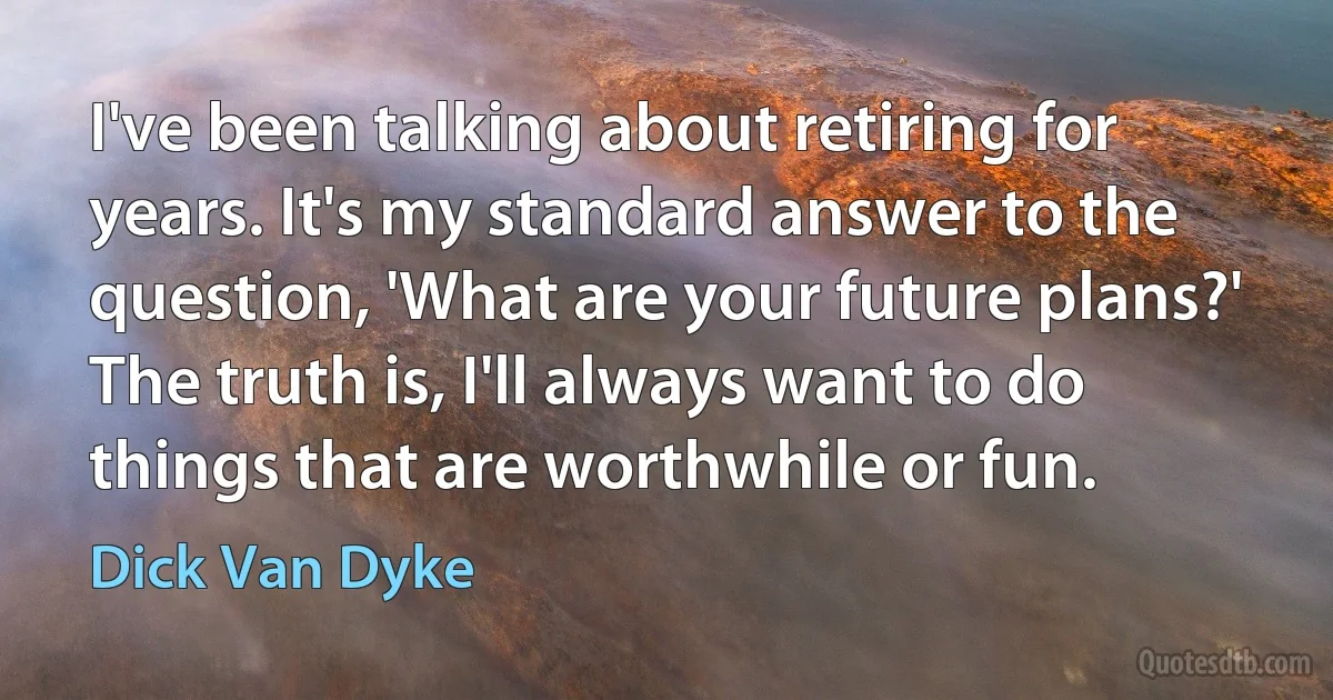 I've been talking about retiring for years. It's my standard answer to the question, 'What are your future plans?' The truth is, I'll always want to do things that are worthwhile or fun. (Dick Van Dyke)