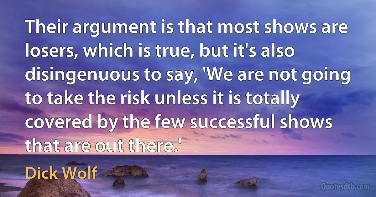 Their argument is that most shows are losers, which is true, but it's also disingenuous to say, 'We are not going to take the risk unless it is totally covered by the few successful shows that are out there.' (Dick Wolf)