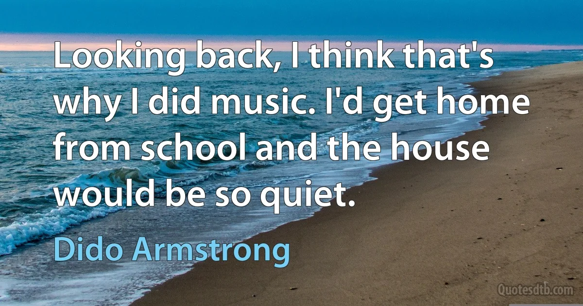 Looking back, I think that's why I did music. I'd get home from school and the house would be so quiet. (Dido Armstrong)