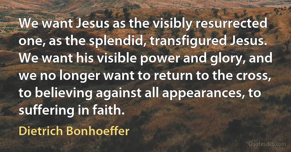 We want Jesus as the visibly resurrected one, as the splendid, transfigured Jesus. We want his visible power and glory, and we no longer want to return to the cross, to believing against all appearances, to suffering in faith. (Dietrich Bonhoeffer)