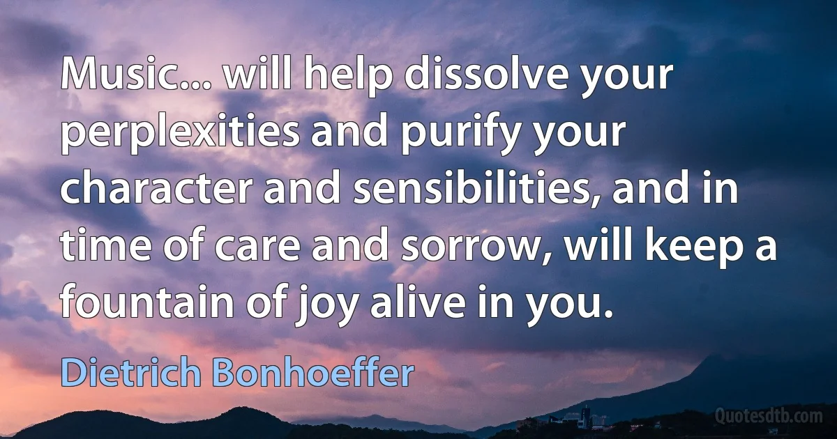 Music... will help dissolve your perplexities and purify your character and sensibilities, and in time of care and sorrow, will keep a fountain of joy alive in you. (Dietrich Bonhoeffer)