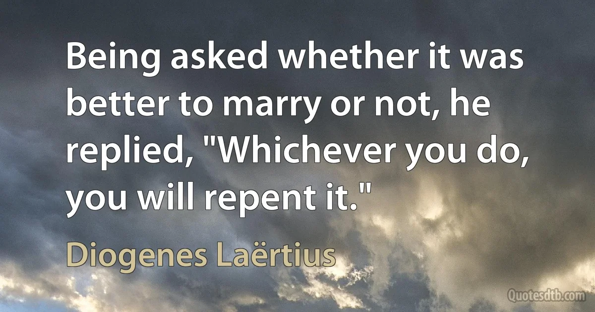 Being asked whether it was better to marry or not, he replied, "Whichever you do, you will repent it." (Diogenes Laërtius)