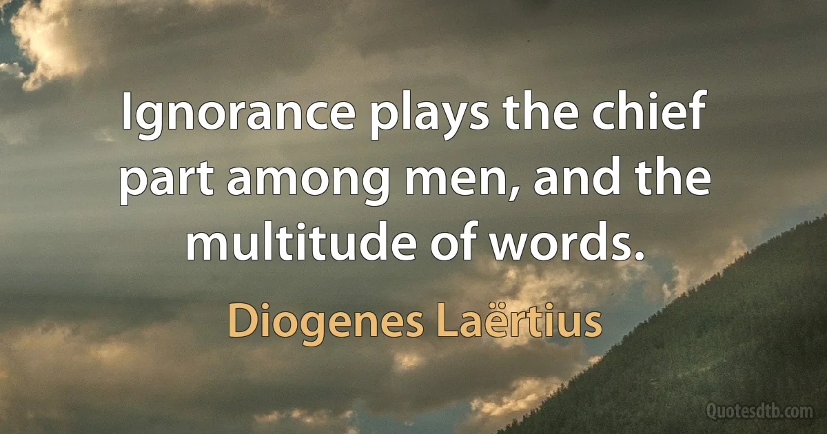 Ignorance plays the chief part among men, and the multitude of words. (Diogenes Laërtius)