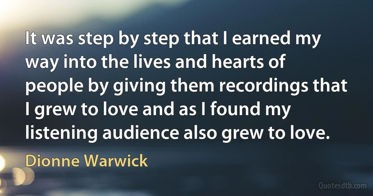 It was step by step that I earned my way into the lives and hearts of people by giving them recordings that I grew to love and as I found my listening audience also grew to love. (Dionne Warwick)