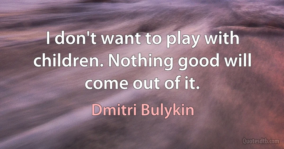 I don't want to play with children. Nothing good will come out of it. (Dmitri Bulykin)