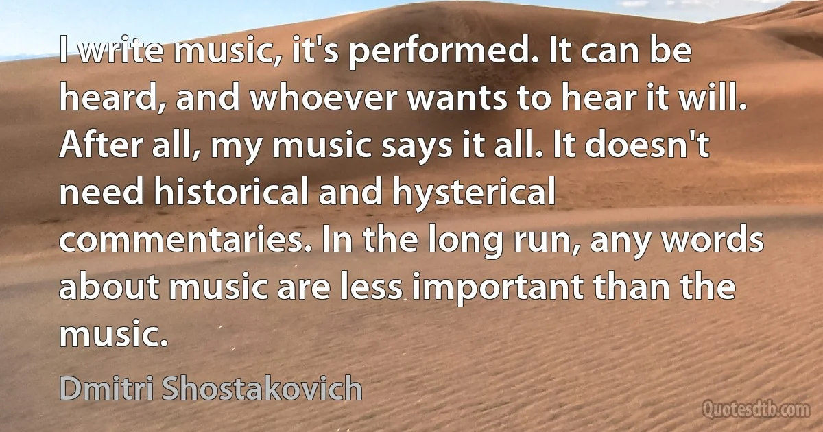 I write music, it's performed. It can be heard, and whoever wants to hear it will. After all, my music says it all. It doesn't need historical and hysterical commentaries. In the long run, any words about music are less important than the music. (Dmitri Shostakovich)