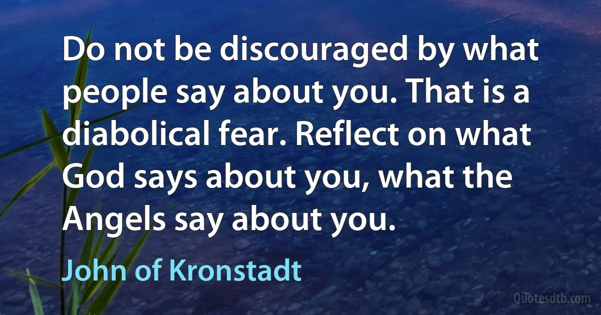 Do not be discouraged by what people say about you. That is a diabolical fear. Reflect on what God says about you, what the Angels say about you. (John of Kronstadt)
