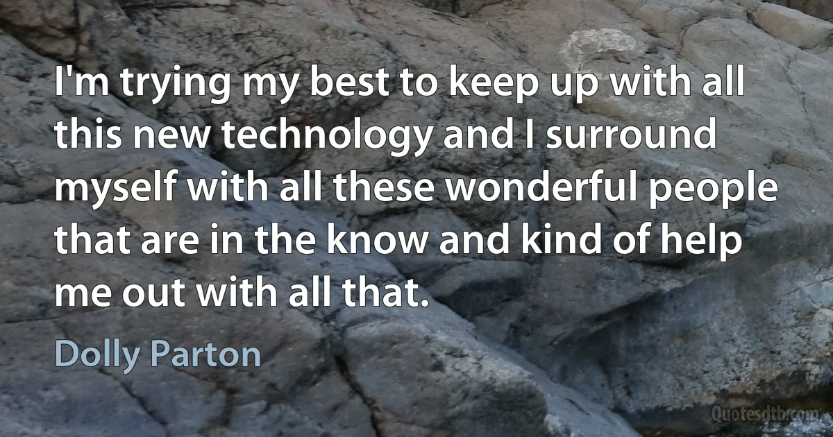 I'm trying my best to keep up with all this new technology and I surround myself with all these wonderful people that are in the know and kind of help me out with all that. (Dolly Parton)