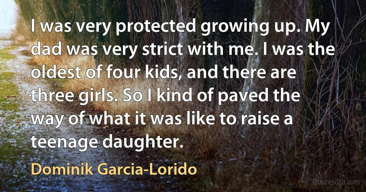 I was very protected growing up. My dad was very strict with me. I was the oldest of four kids, and there are three girls. So I kind of paved the way of what it was like to raise a teenage daughter. (Dominik Garcia-Lorido)