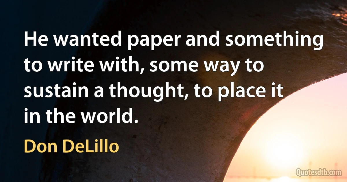 He wanted paper and something to write with, some way to sustain a thought, to place it in the world. (Don DeLillo)