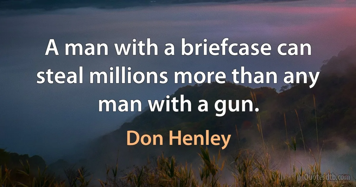 A man with a briefcase can steal millions more than any man with a gun. (Don Henley)