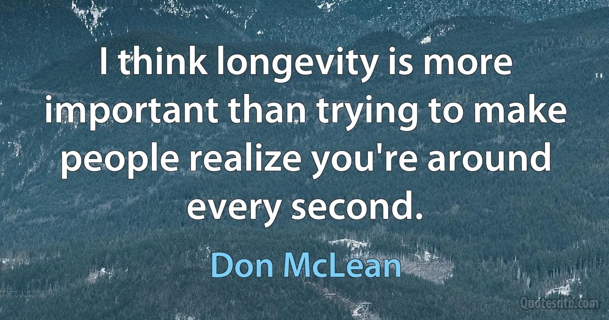 I think longevity is more important than trying to make people realize you're around every second. (Don McLean)