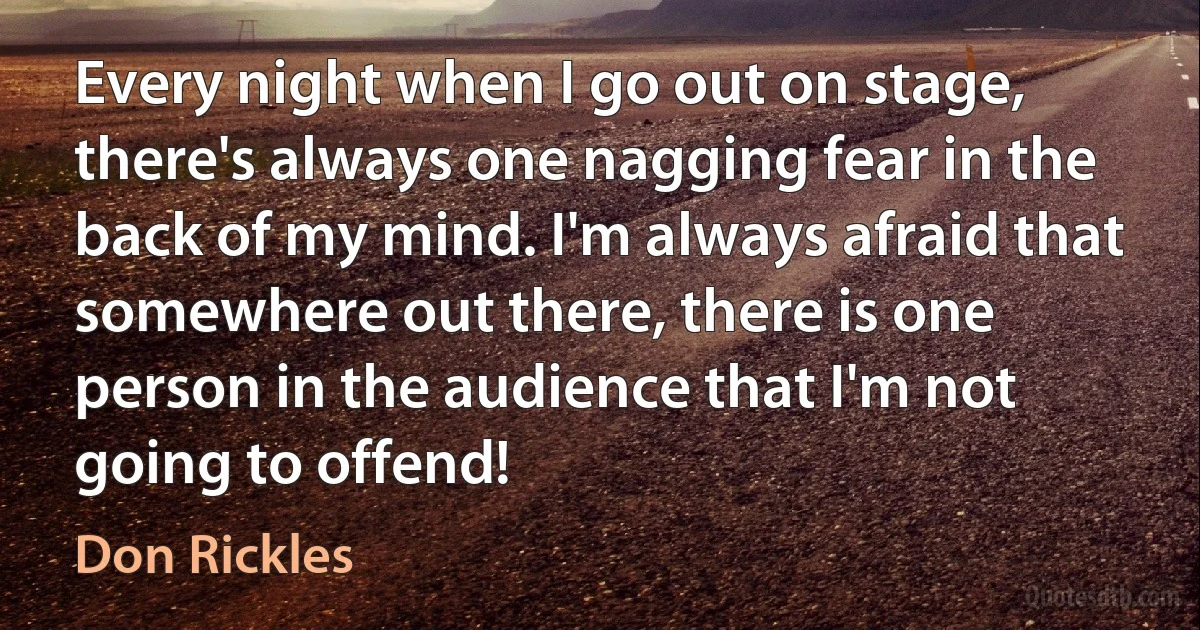 Every night when I go out on stage, there's always one nagging fear in the back of my mind. I'm always afraid that somewhere out there, there is one person in the audience that I'm not going to offend! (Don Rickles)