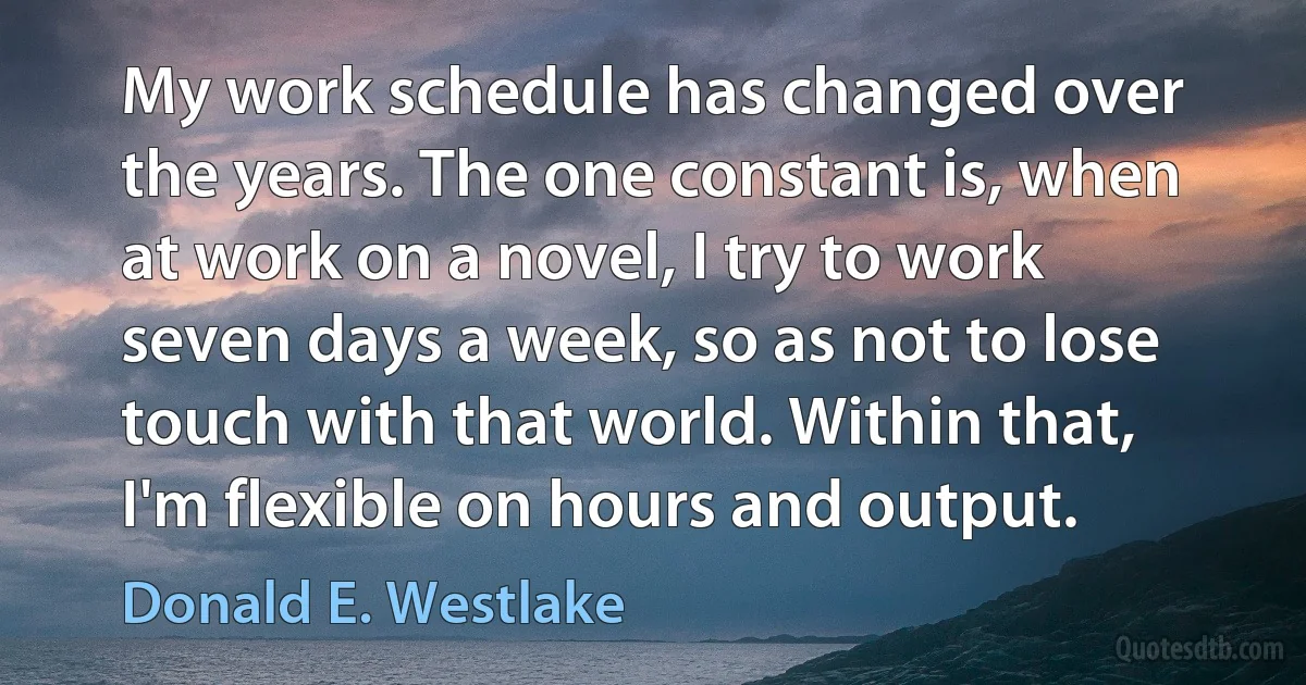 My work schedule has changed over the years. The one constant is, when at work on a novel, I try to work seven days a week, so as not to lose touch with that world. Within that, I'm flexible on hours and output. (Donald E. Westlake)