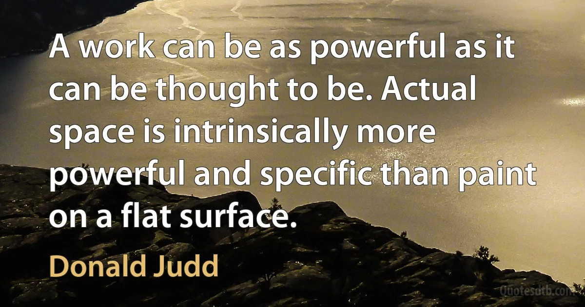 A work can be as powerful as it can be thought to be. Actual space is intrinsically more powerful and specific than paint on a flat surface. (Donald Judd)