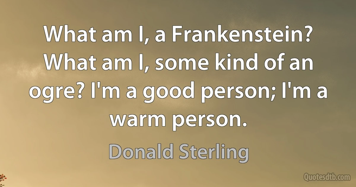 What am I, a Frankenstein? What am I, some kind of an ogre? I'm a good person; I'm a warm person. (Donald Sterling)