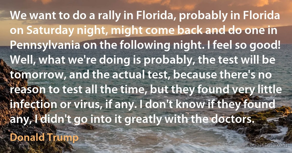 We want to do a rally in Florida, probably in Florida on Saturday night, might come back and do one in Pennsylvania on the following night. I feel so good!
Well, what we're doing is probably, the test will be tomorrow, and the actual test, because there's no reason to test all the time, but they found very little infection or virus, if any. I don't know if they found any, I didn't go into it greatly with the doctors. (Donald Trump)