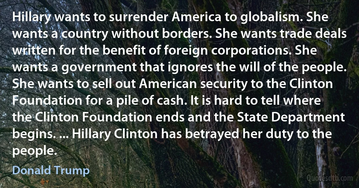 Hillary wants to surrender America to globalism. She wants a country without borders. She wants trade deals written for the benefit of foreign corporations. She wants a government that ignores the will of the people. She wants to sell out American security to the Clinton Foundation for a pile of cash. It is hard to tell where the Clinton Foundation ends and the State Department begins. ... Hillary Clinton has betrayed her duty to the people. (Donald Trump)