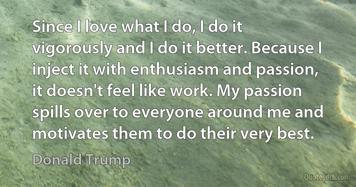 Since I love what I do, I do it vigorously and I do it better. Because I inject it with enthusiasm and passion, it doesn't feel like work. My passion spills over to everyone around me and motivates them to do their very best. (Donald Trump)