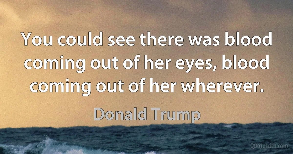 You could see there was blood coming out of her eyes, blood coming out of her wherever. (Donald Trump)