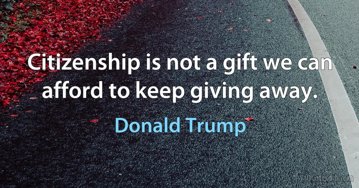 Citizenship is not a gift we can afford to keep giving away. (Donald Trump)